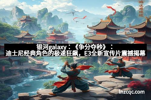银河galaxy：《争分夺秒》：迪士尼经典角色的极速狂飙，E3全新宣传片震撼揭幕！