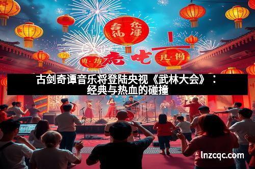 古剑奇谭音乐将登陆央视《武林大会》：经典与热血的碰撞